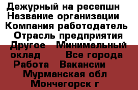 Дежурный на ресепшн › Название организации ­ Компания-работодатель › Отрасль предприятия ­ Другое › Минимальный оклад ­ 1 - Все города Работа » Вакансии   . Мурманская обл.,Мончегорск г.